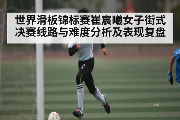 世界滑板锦标赛崔宸曦女子街式决赛线路与难度分析及表现复盘 - hth